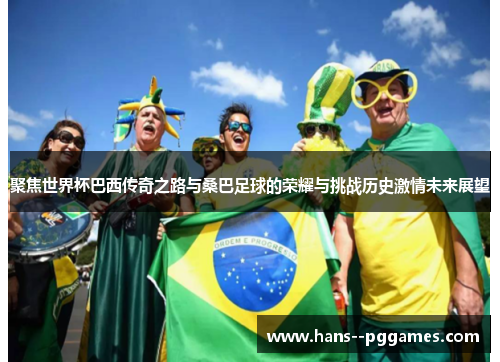聚焦世界杯巴西传奇之路与桑巴足球的荣耀与挑战历史激情未来展望