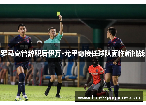 罗马高管辞职后伊万·尤里奇接任球队面临新挑战